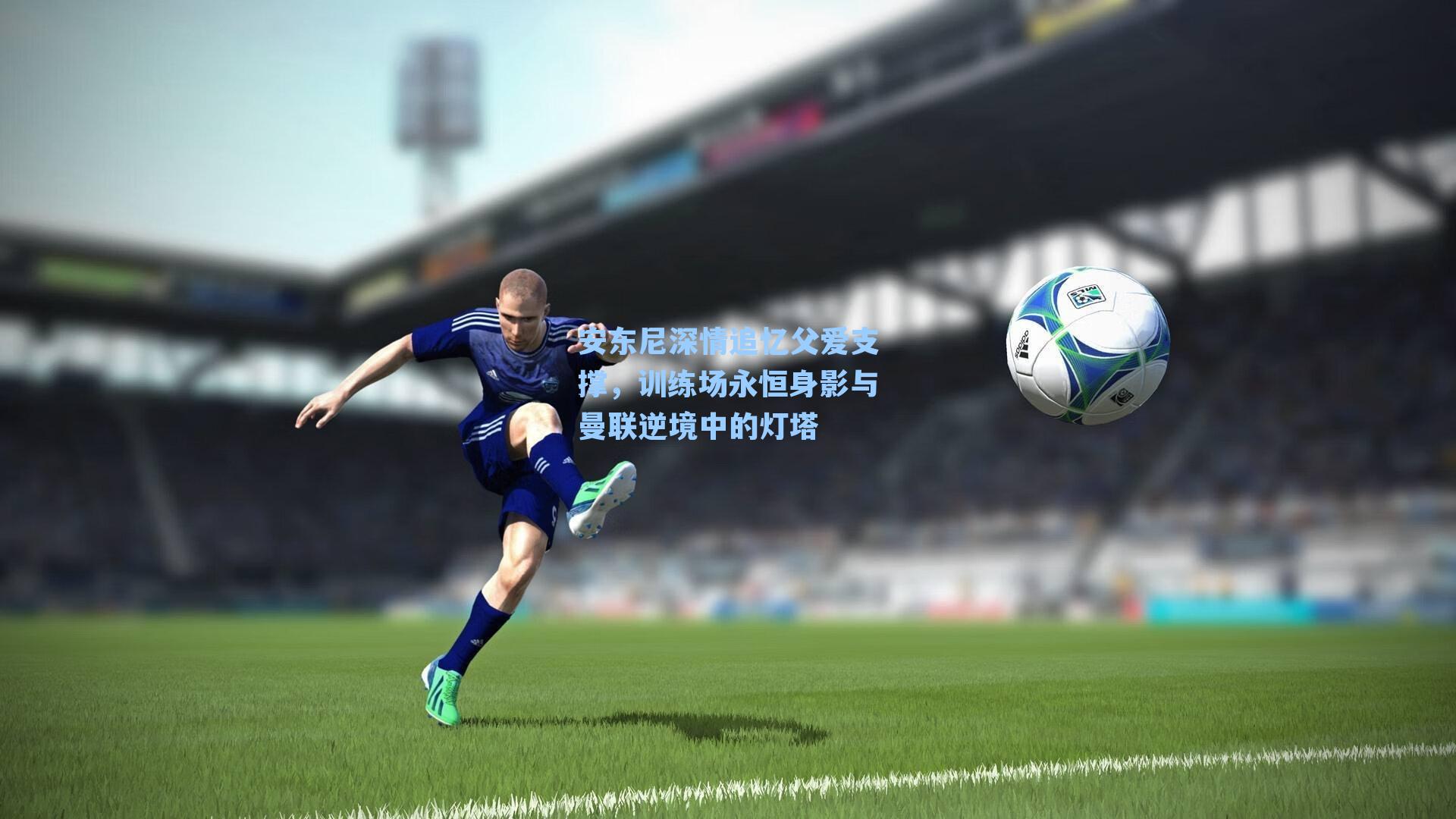 安东尼深情追忆父爱支撑，训练场永恒身影与曼联逆境中的灯塔